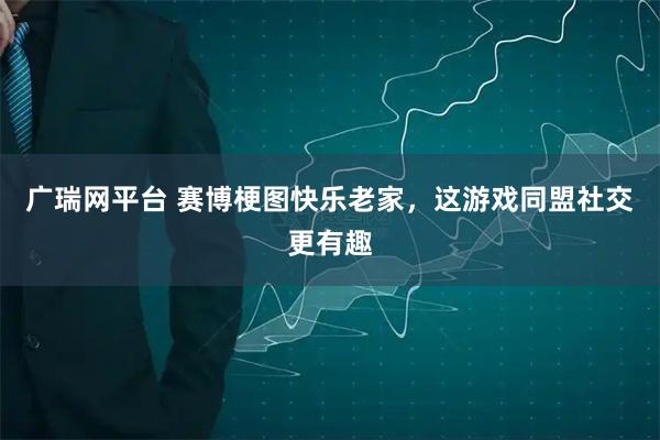 广瑞网平台 赛博梗图快乐老家，这游戏同盟社交更有趣