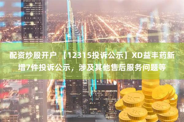 配资炒股开户 【12315投诉公示】XD益丰药新增7件投诉公示，涉及其他售后服务问题等