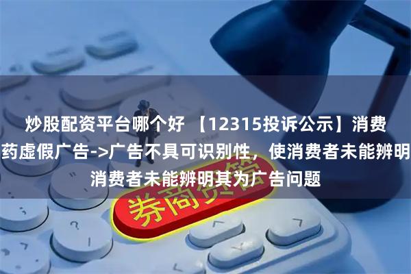 炒股配资平台哪个好 【12315投诉公示】消费者投诉云南白药虚假广告->广告不具可识别性，使消费者未能辨明其为广告问题