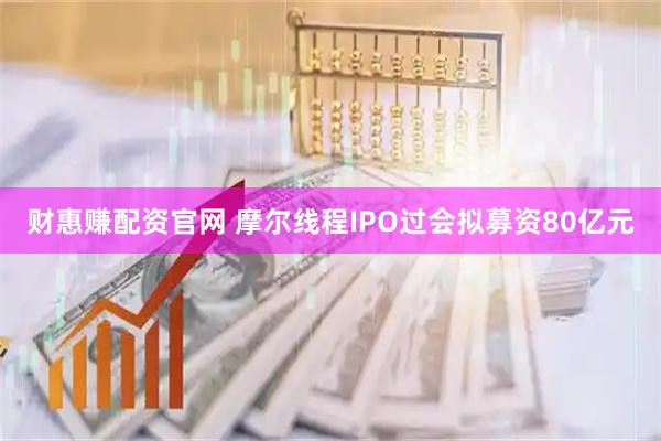 财惠赚配资官网 摩尔线程IPO过会拟募资80亿元