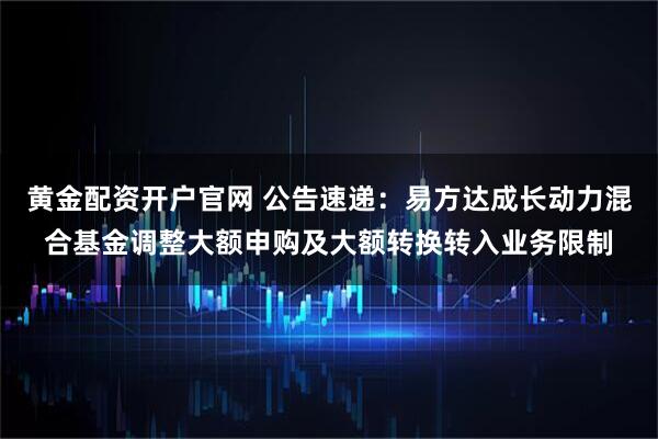 黄金配资开户官网 公告速递：易方达成长动力混合基金调整大额申购及大额转换转入业务限制