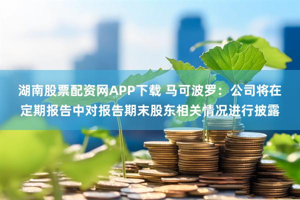 湖南股票配资网APP下载 马可波罗：公司将在定期报告中对报告期末股东相关情况进行披露
