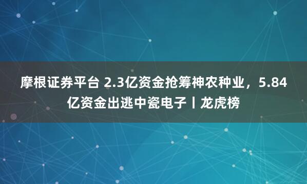 摩根证券平台 2.3亿资金抢筹神农种业，5.84亿资金出逃中瓷电子丨龙虎榜