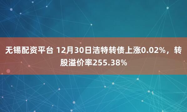 无锡配资平台 12月30日洁特转债上涨0.02%，转股溢价率255.38%