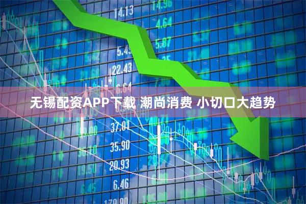 无锡配资APP下载 潮尚消费 小切口大趋势