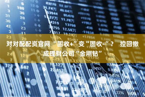 对对配配资官网 “固收+”变“固收-”？  控回撤成理财公司“金刚钻”