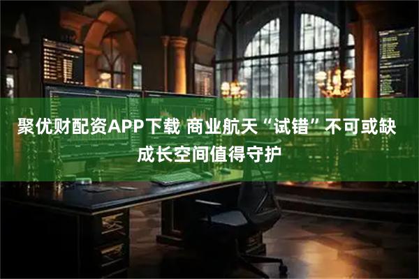 聚优财配资APP下载 商业航天“试错”不可或缺 成长空间值得守护