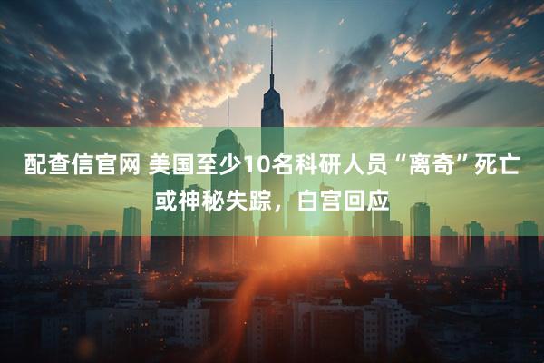 配查信官网 美国至少10名科研人员“离奇”死亡或神秘失踪，白宫回应