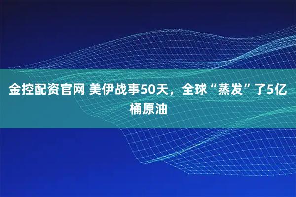 金控配资官网 美伊战事50天，全球“蒸发”了5亿桶原油