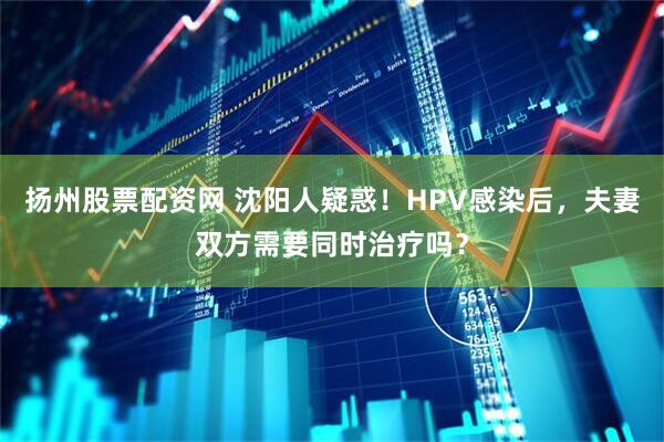 扬州股票配资网 沈阳人疑惑！HPV感染后，夫妻双方需要同时治疗吗？